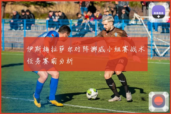 伊斯梅拉萨尔对阵挪威小组赛战术任务赛前分析