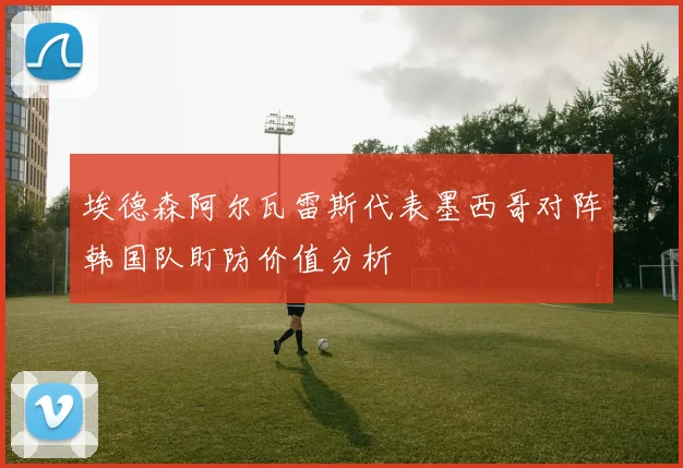 埃德森阿尔瓦雷斯代表墨西哥对阵韩国队盯防价值分析