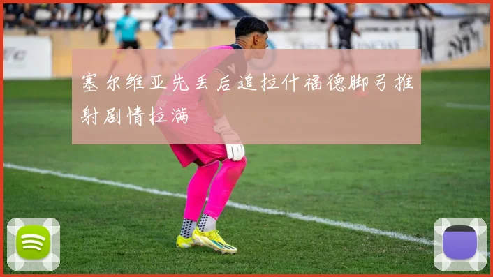 塞尔维亚先丢后追拉什福德脚弓推射剧情拉满