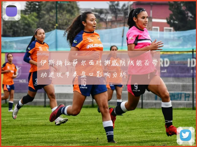 伊斯梅拉萨尔面对挪威防线能否带动进攻节奏盘口影响分析