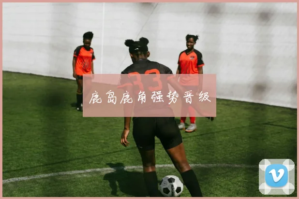 鹿岛鹿角强势晋级