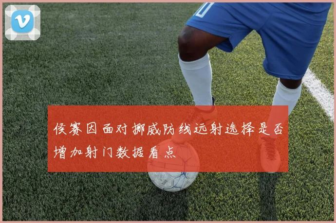 侯赛因面对挪威防线远射选择是否增加射门数据看点