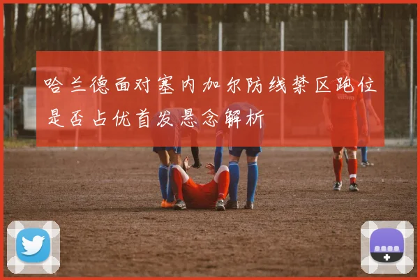 哈兰德面对塞内加尔防线禁区跑位是否占优首发悬念解析