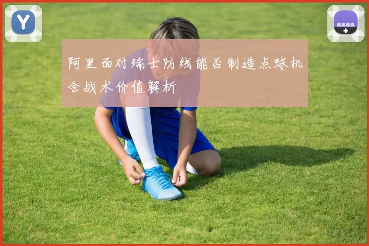 阿里面对瑞士防线能否制造点球机会战术价值解析