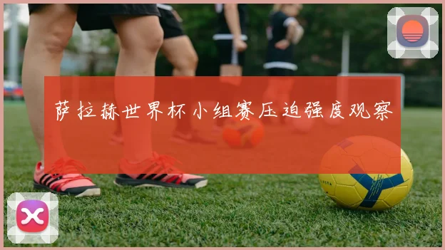 萨拉赫世界杯小组赛压迫强度观察