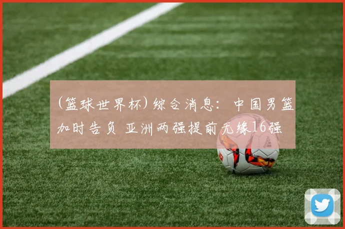 (篮球世界杯)综合消息：中国男篮加时告负 亚洲两强提前无缘16强