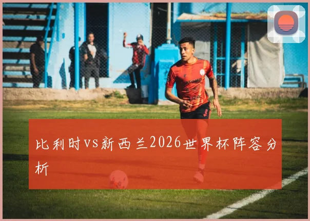 比利时vs新西兰2026世界杯阵容分析