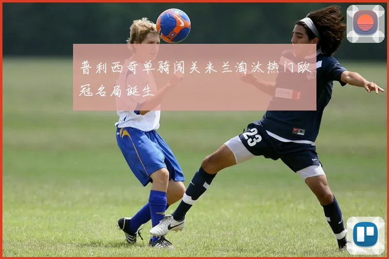 普利西奇单骑闯关米兰淘汰热门欧冠名局诞生
