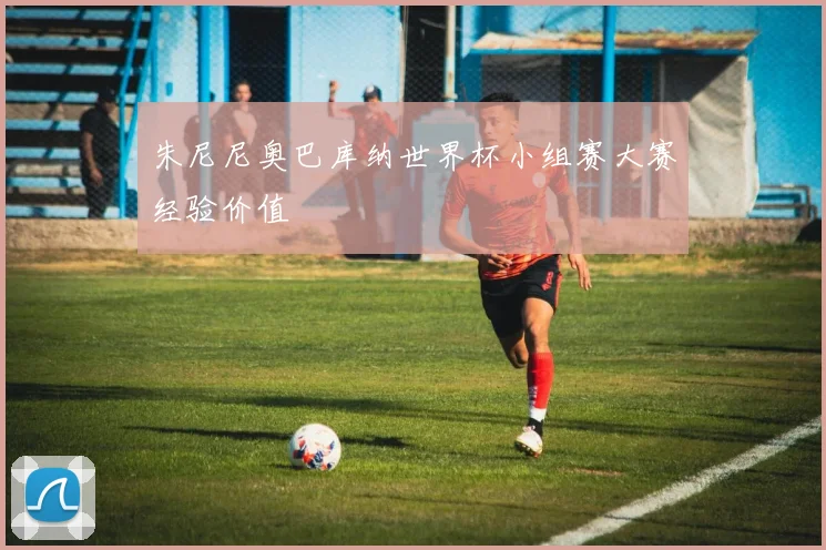 朱尼尼奥巴库纳世界杯小组赛大赛经验价值