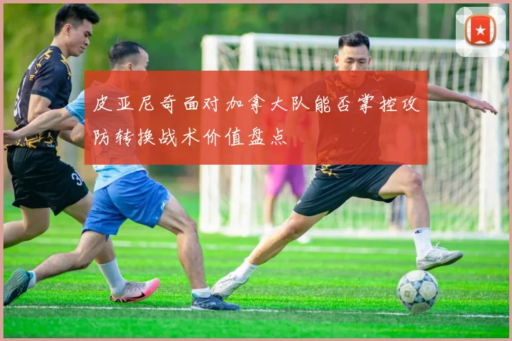 皮亚尼奇面对加拿大队能否掌控攻防转换战术价值盘点