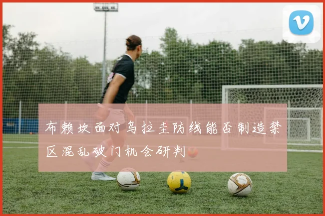 布赖坎面对乌拉圭防线能否制造禁区混乱破门机会研判