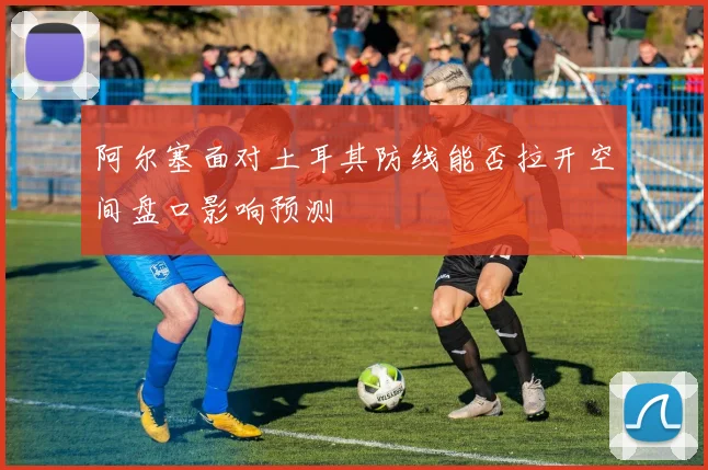 阿尔塞面对土耳其防线能否拉开空间盘口影响预测
