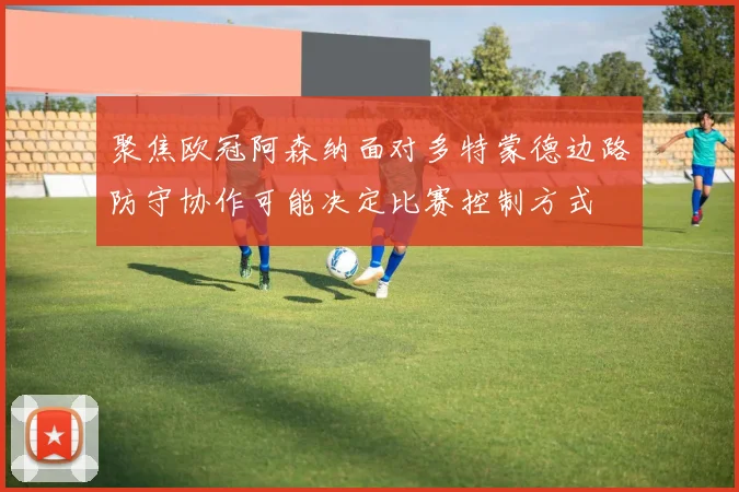 聚焦欧冠阿森纳面对多特蒙德边路防守协作可能决定比赛控制方式