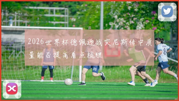 2026世界杯德佩迎战突尼斯传中质量能否提高看点梳理