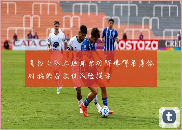 乌拉圭队本坦库尔对阵佛得角身体对抗能否顶住风险提示