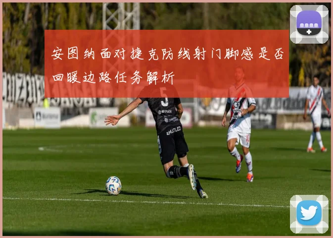 安图纳面对捷克防线射门脚感是否回暖边路任务解析