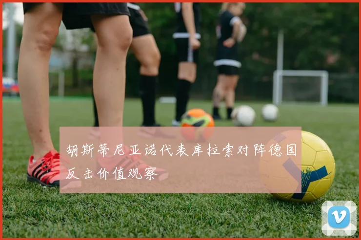 胡斯蒂尼亚诺代表库拉索对阵德国反击价值观察