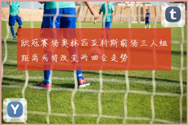 欧冠赛场奥林匹亚科斯前场三人组距离或将改变两回合走势