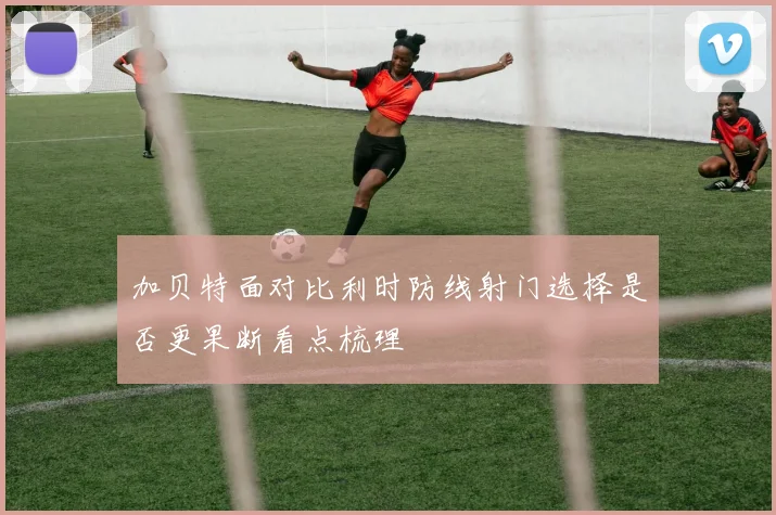 加贝特面对比利时防线射门选择是否更果断看点梳理