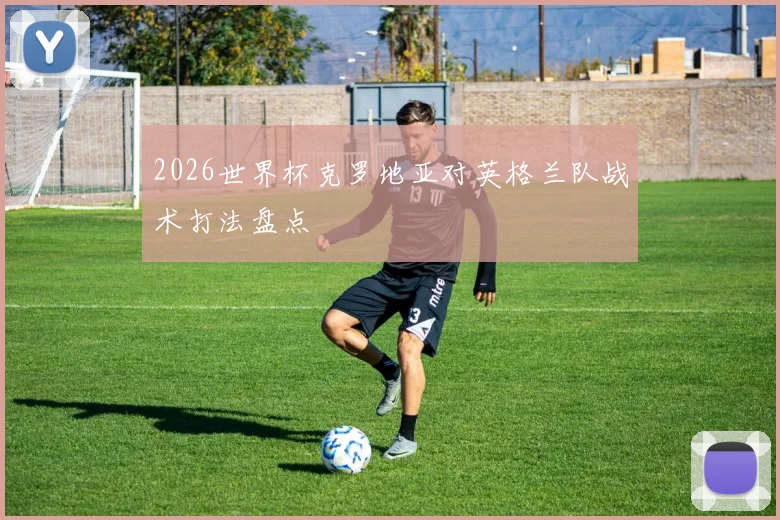 2026世界杯克罗地亚对英格兰队战术打法盘点