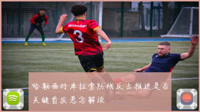 哈勒面对库拉索防线反击推进是否关键首发悬念解读