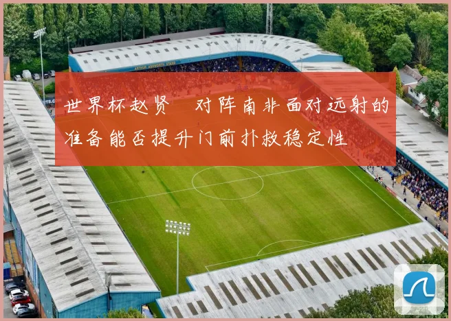 世界杯赵贤祐对阵南非面对远射的准备能否提升门前扑救稳定性