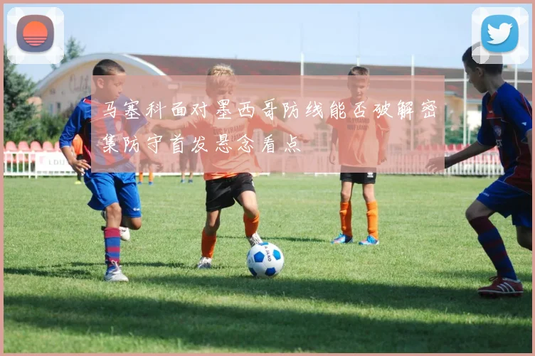马塞科面对墨西哥防线能否破解密集防守首发悬念看点