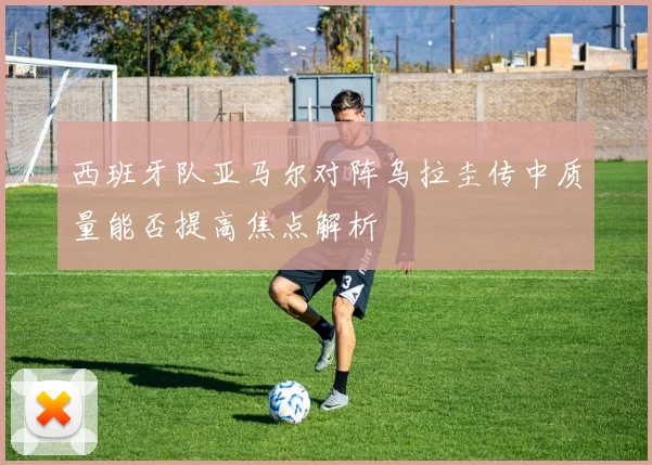 西班牙队亚马尔对阵乌拉圭传中质量能否提高焦点解析
